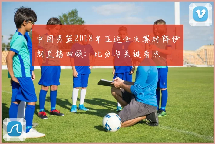 中国男篮2018年亚运会决赛对阵伊朗直播回顾：比分与关键看点