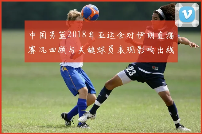 中国男篮2018年亚运会对伊朗直播赛况回顾与关键球员表现影响出线
