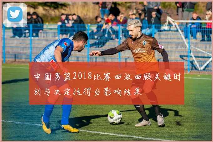 中国男篮2018比赛回放回顾关键时刻与决定性得分影响结果