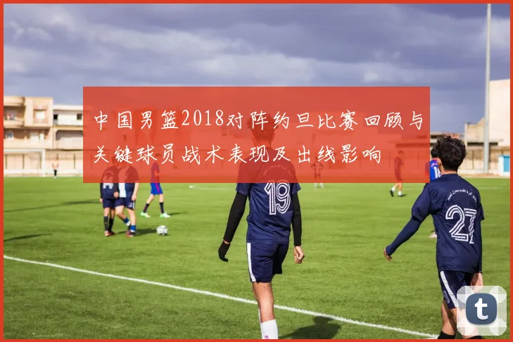中国男篮2018对阵约旦比赛回顾与关键球员战术表现及出线影响