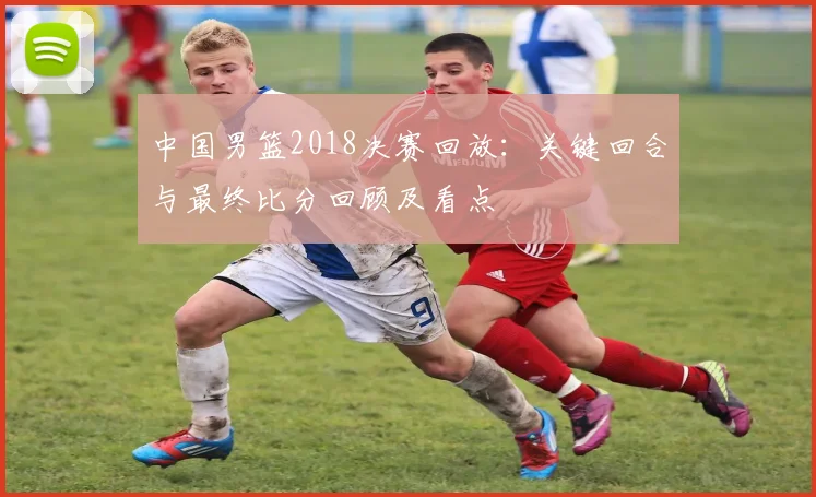 中国男篮2018决赛回放：关键回合与最终比分回顾及看点