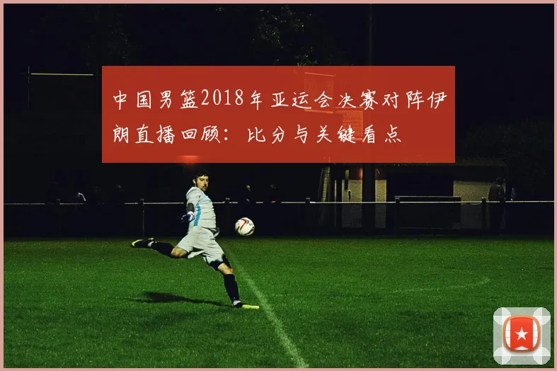 中国男篮2018年亚运会决赛对阵伊朗直播回顾：比分与关键看点
