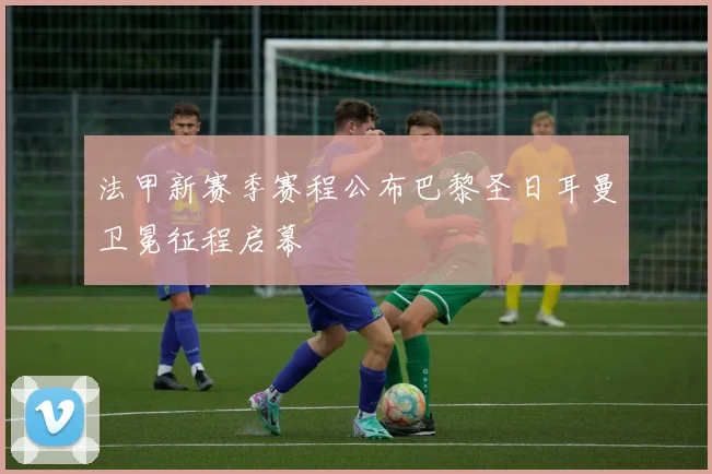 法甲新赛季赛程公布巴黎圣日耳曼卫冕征程启幕