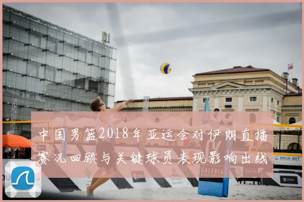 中国男篮2018年亚运会对伊朗直播赛况回顾与关键球员表现影响出线