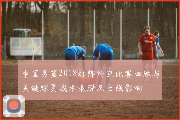 中国男篮2018对阵约旦比赛回顾与关键球员战术表现及出线影响