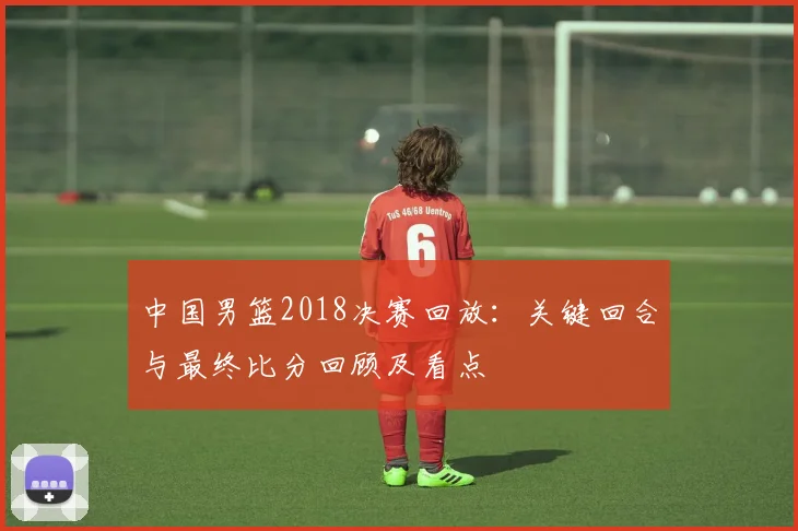 中国男篮2018决赛回放：关键回合与最终比分回顾及看点