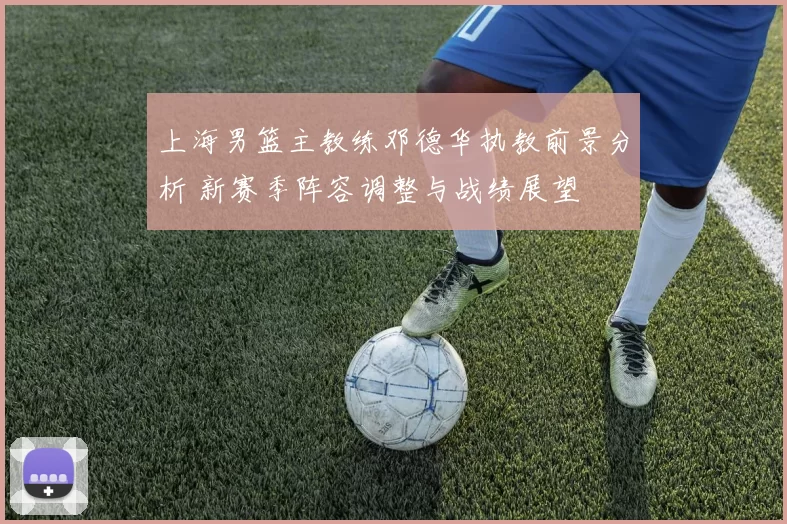 上海男篮主教练邓德华执教前景分析 新赛季阵容调整与战绩展望