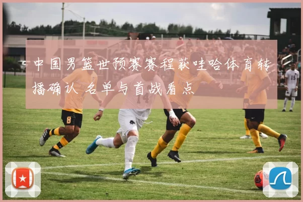 中国男篮世预赛赛程获哇哈体育转播确认 名单与首战看点