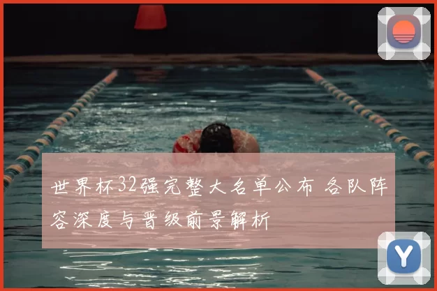 世界杯32强完整大名单公布 各队阵容深度与晋级前景解析