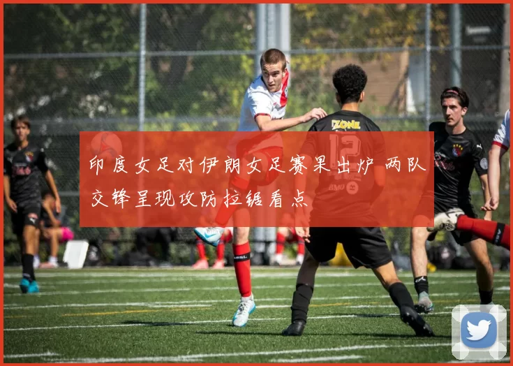 印度女足对伊朗女足赛果出炉 两队交锋呈现攻防拉锯看点