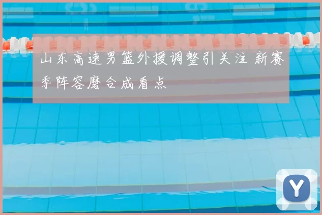 山东高速男篮外援调整引关注 新赛季阵容磨合成看点