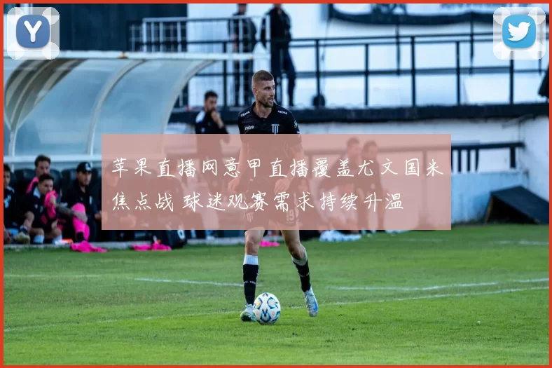 苹果直播网意甲直播覆盖尤文国米焦点战 球迷观赛需求持续升温