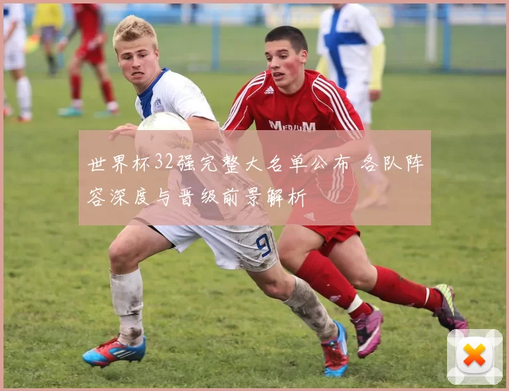 世界杯32强完整大名单公布 各队阵容深度与晋级前景解析