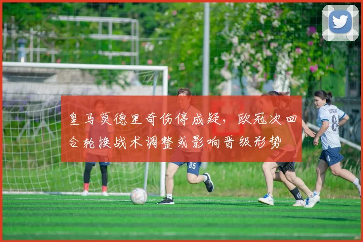 皇马莫德里奇伤停成疑，欧冠次回合轮换战术调整或影响晋级形势