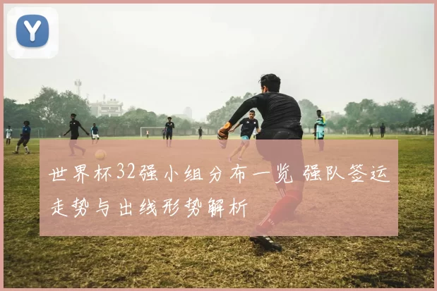 世界杯32强小组分布一览 强队签运走势与出线形势解析