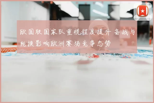 欧国联国家队重视程度提升 备战与轮换影响欧洲赛场竞争态势