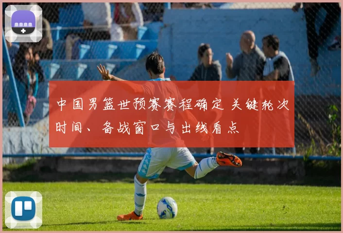 中国男篮世预赛赛程确定 关键轮次时间、备战窗口与出线看点