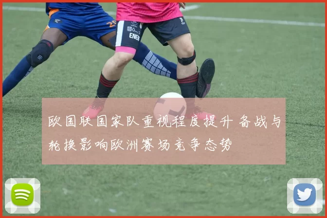 欧国联国家队重视程度提升 备战与轮换影响欧洲赛场竞争态势