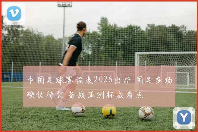 中国足球赛程表2026出炉 国足多场硬仗待打 备战亚洲杯成看点