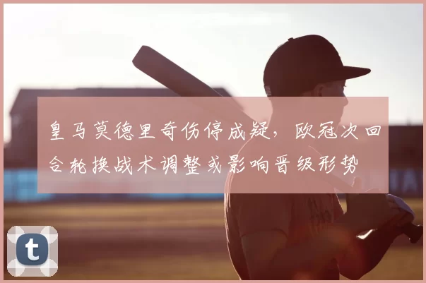 皇马莫德里奇伤停成疑，欧冠次回合轮换战术调整或影响晋级形势