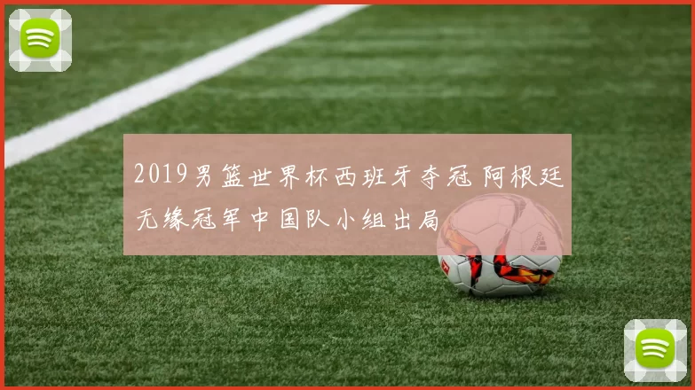2019男篮世界杯西班牙夺冠 阿根廷无缘冠军中国队小组出局