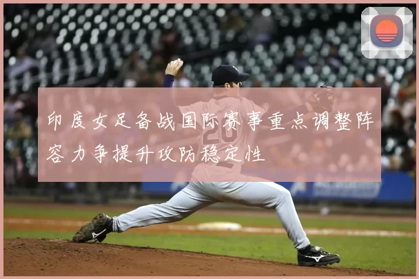 印度女足备战国际赛事重点调整阵容力争提升攻防稳定性