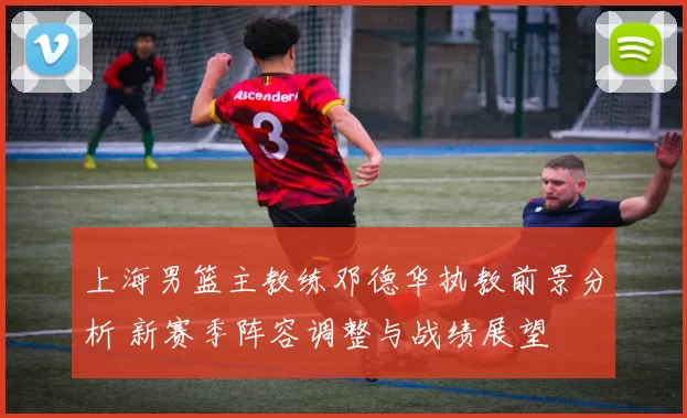 上海男篮主教练邓德华执教前景分析 新赛季阵容调整与战绩展望