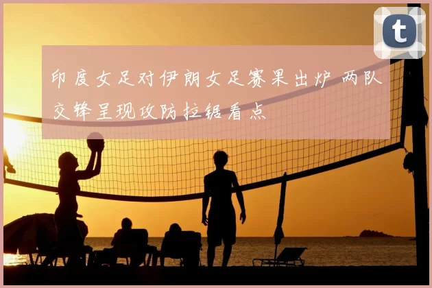 印度女足对伊朗女足赛果出炉 两队交锋呈现攻防拉锯看点