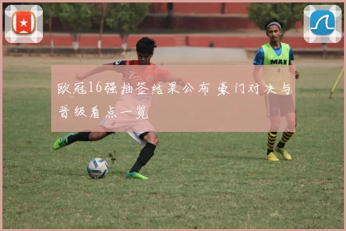 欧冠16强抽签结果公布 豪门对决与晋级看点一览