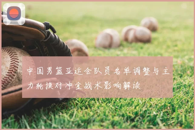 中国男篮亚运会队员名单调整与主力轮换对冲金战术影响解读