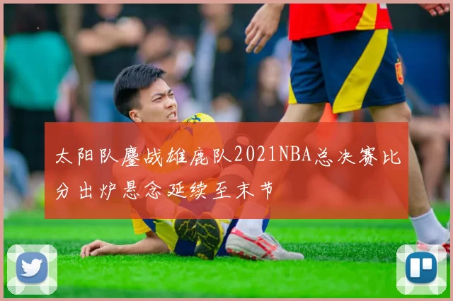 太阳队鏖战雄鹿队2021NBA总决赛比分出炉悬念延续至末节