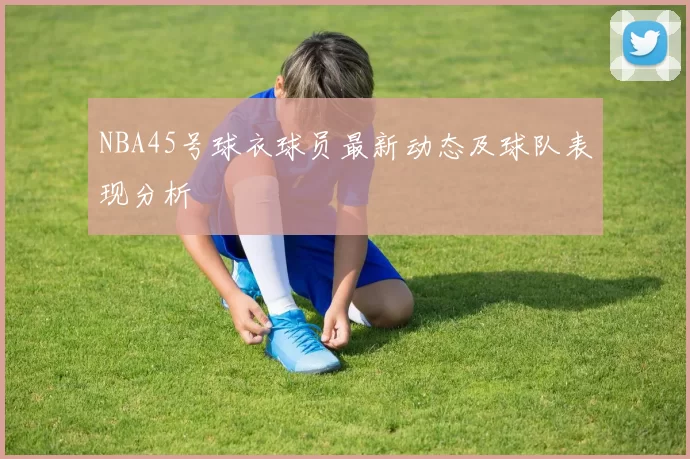 NBA45号球衣球员最新动态及球队表现分析