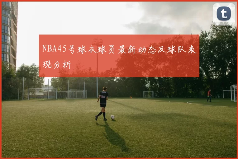 NBA45号球衣球员最新动态及球队表现分析