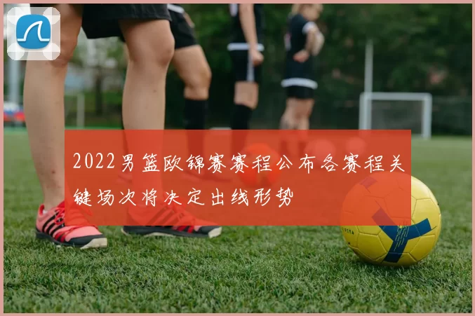 2022男篮欧锦赛赛程公布各赛程关键场次将决定出线形势