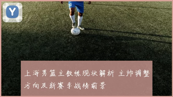 上海男篮主教练现状解析 主帅调整方向及新赛季战绩前景