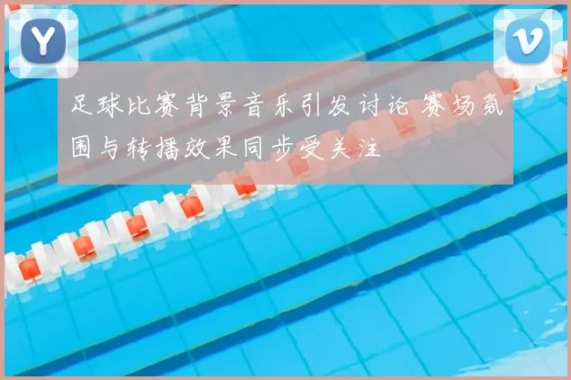 足球比赛背景音乐引发讨论 赛场氛围与转播效果同步受关注