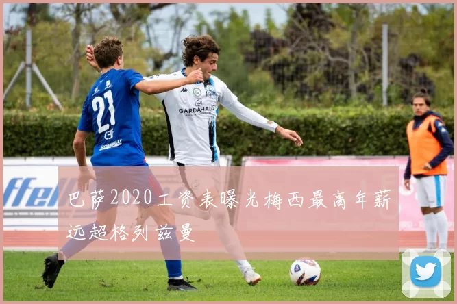 巴萨2020工资表曝光梅西最高年薪远超格列兹曼