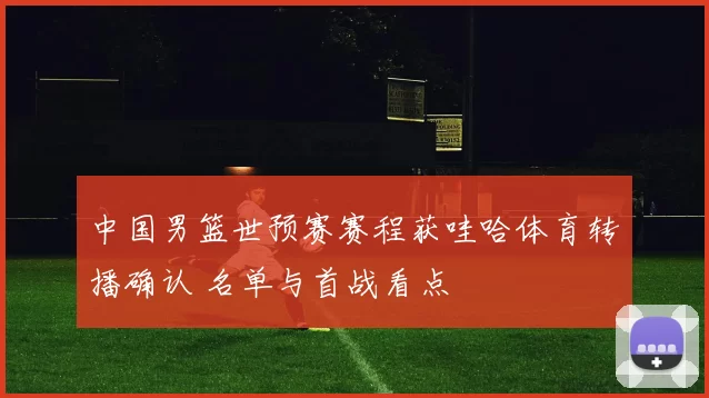 中国男篮世预赛赛程获哇哈体育转播确认 名单与首战看点