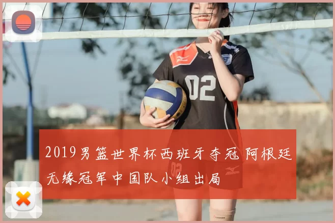 2019男篮世界杯西班牙夺冠 阿根廷无缘冠军中国队小组出局