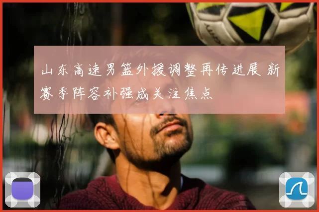 山东高速男篮外援调整再传进展 新赛季阵容补强成关注焦点